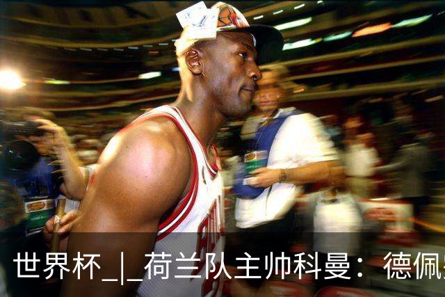 世界杯 | 荷兰队主帅科曼：德佩完全有能力首发出战