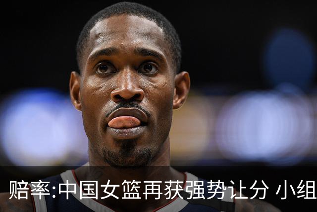 赔率:中国女篮再获强势让分 小组赛无需发力?